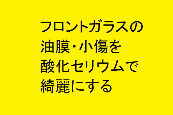 フロントガラスの油膜・小傷を酸化セリウムで綺麗にするぞ！